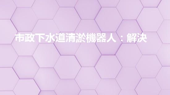 市政下水道清淤機器人：解決城市下水道問題的終極方案？